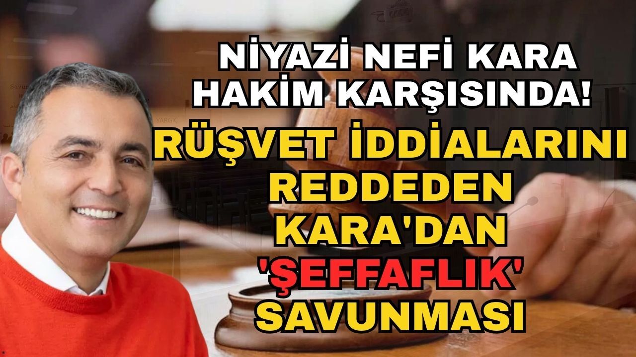 Niyazi Nefi Kara hakim karşısında! Rüşvet iddialarını reddeden Kara'dan 'Şeffaflık' savunması