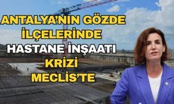 Antalya’nın gözde ilçelerinde hastane inşaatı krizi Meclis'te