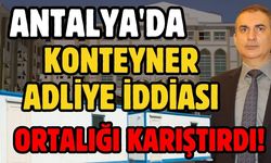 Antalya'da konteyner adliye iddiası ortalığı karıştırdı!
