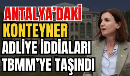 Antalya’daki konteyner adliye iddiaları TBMM’ye taşındı