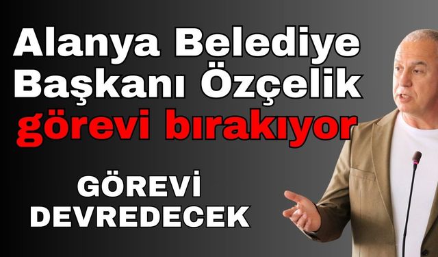 Alanya Belediye Başkanı Özçelik görevi bırakıyor