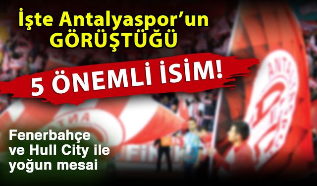 İşte Antalyaspor’un görüştüğü 5 önemli isim! Fenerbahçe ve Hull City ile yoğun mesai