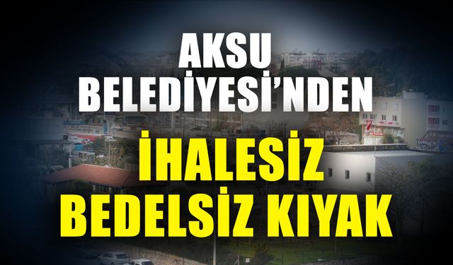 Aksu Belediyesi’nden ihalesiz bedelsiz kıyak