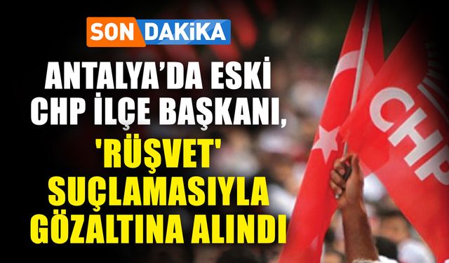 Son dakika! Antalya’da eski CHP ilçe başkanı, 'rüşvet' suçlamasıyla gözaltına alındı