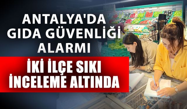 Antalya'da gıda güvenliği alarmı iki ilçede sıkı inceleme altında