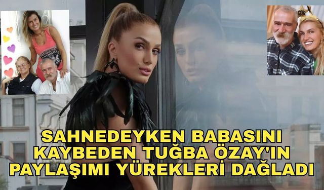 Sahnedeyken babasını kaybeden Tuğba Özay'ın paylaşımı yürekleri dağladı
