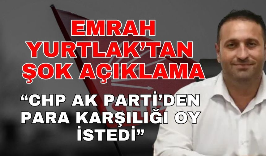 Emrah Yurtlak’tan şok iddia! ‘CHP Ak Parti’den para karşılığı oy istedi’