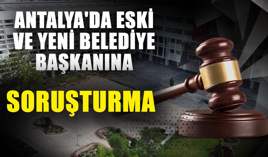 Antalya’nın o ilçesinde eski ve yeni belediye başkanına soruşturma başlatıldı
