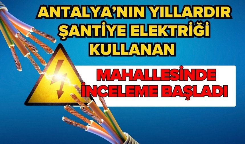 Antalya’nın yıllardır şantiye elektriği kullanan mahallesinde inceleme başladı