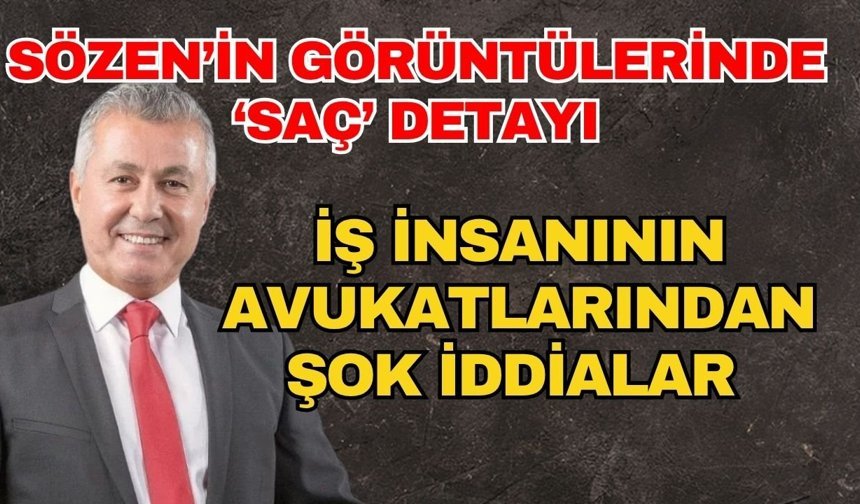 Sözen’in görüntülerinde ‘Saç’ detayı! İş insanının avukatlarından şok iddialar