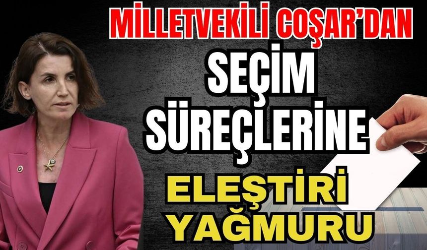Milletvekili Coşar’dan seçim süreçlerine eleştiri yağmuru