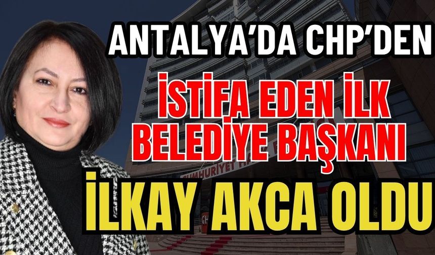Antalya'da CHP’den istifa eden ilk Belediye Başkanı İlkay Akca oldu