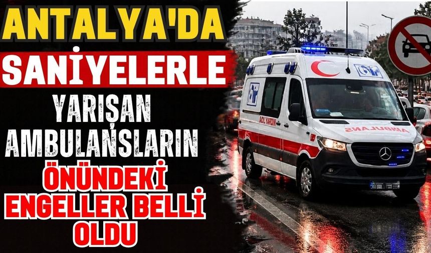 Antalya’da saniyelerle yarışan ambulansların önündeki engeller belli oldu